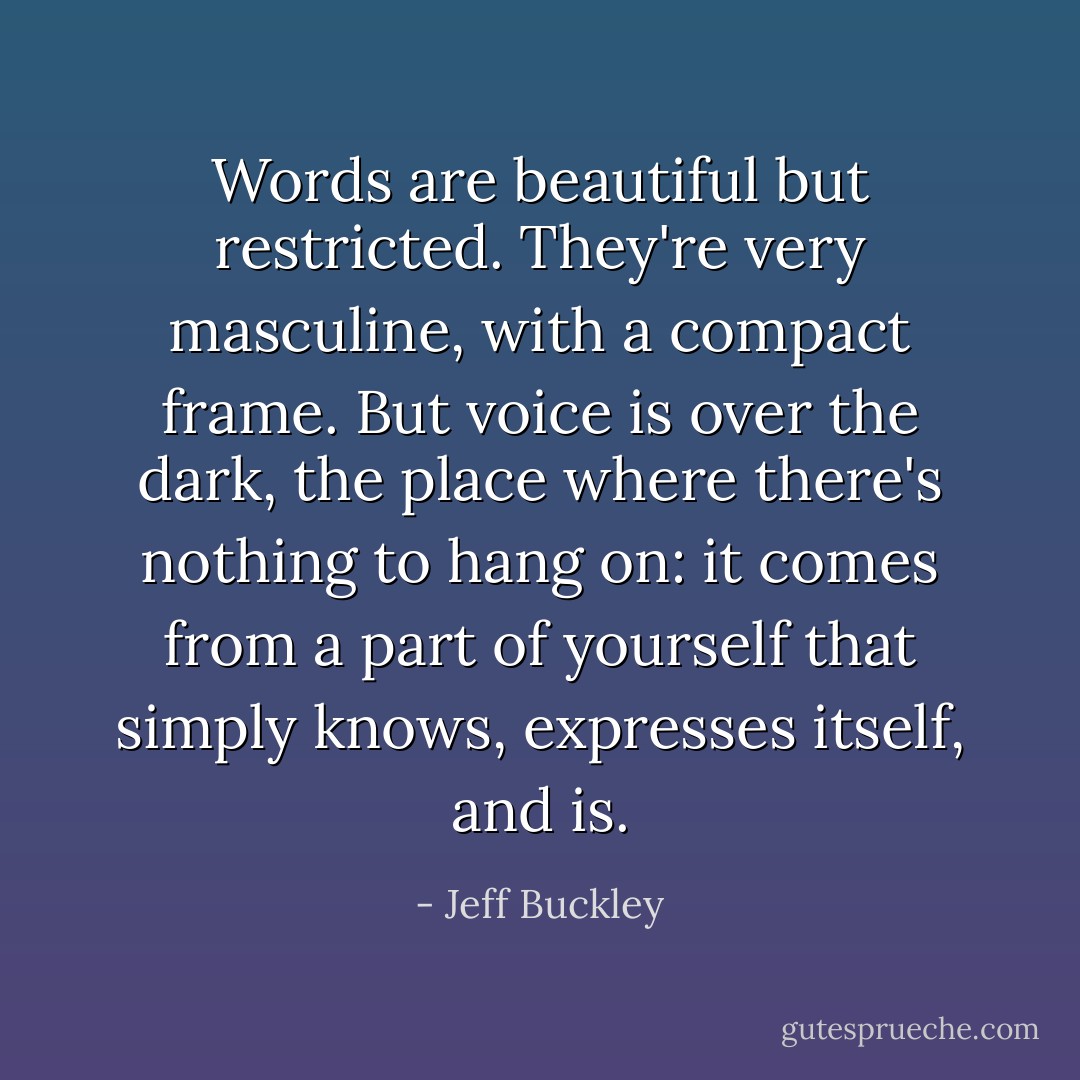 Words are beautiful but restricted. They're very masculine, with a compact frame. But voice is over the dark, the place where there's nothing to hang on: it comes from a part of yourself that simply knows, expresses itself, and is. - Jeff Buckley