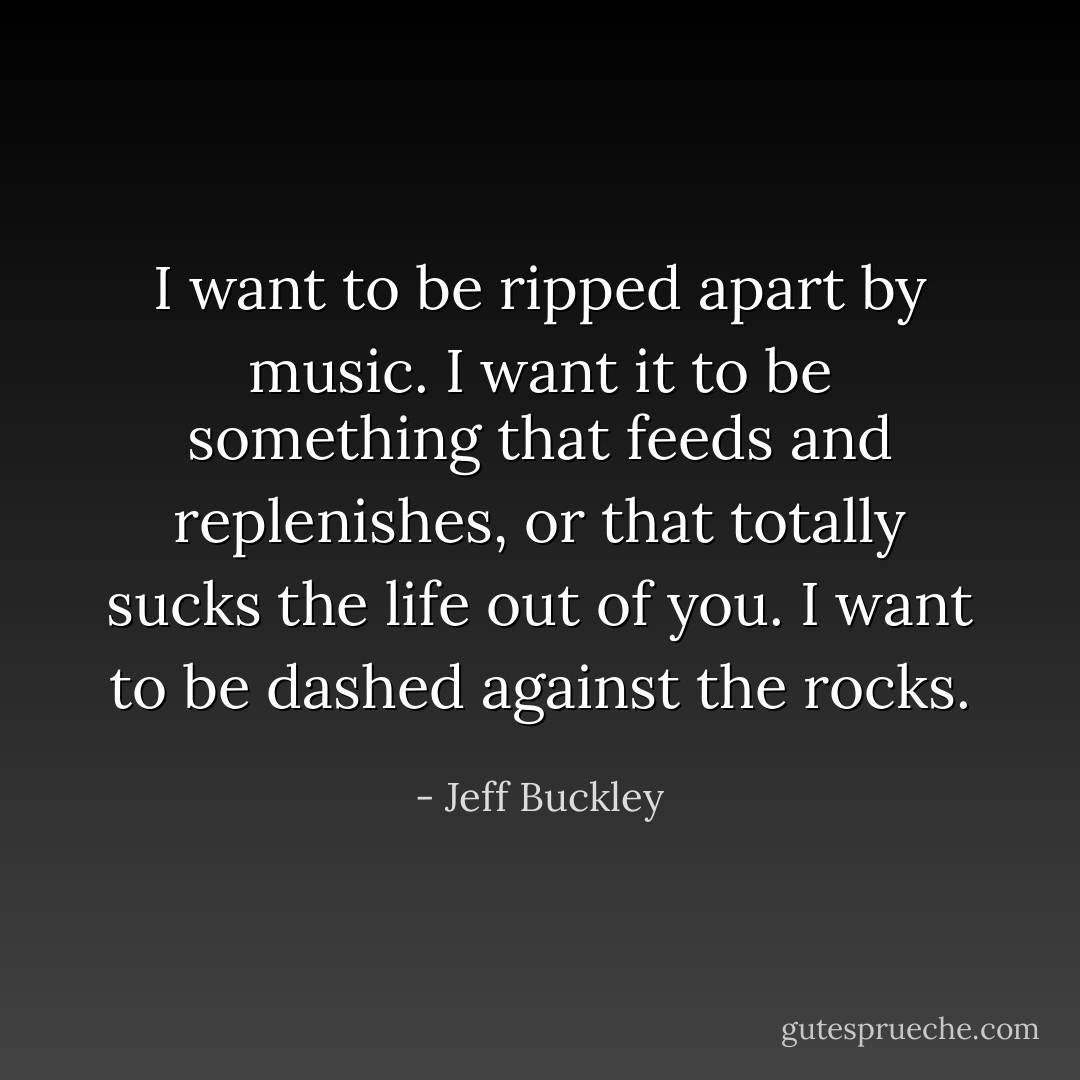I want to be ripped apart by music. I want it to be something that feeds and replenishes, or that totally sucks the life out of you. I want to be dashed against the rocks. - Jeff Buckley