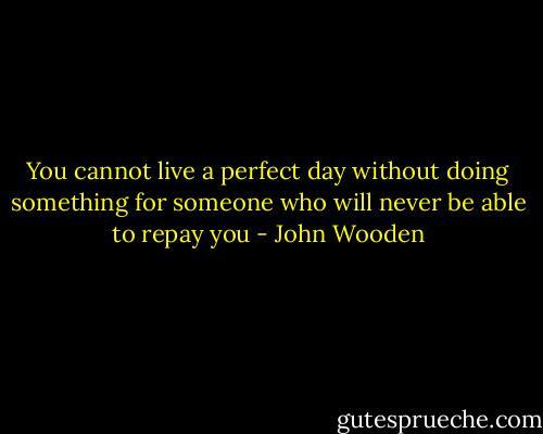 You cannot live a perfect day without doing something for someone who will never be able to repay you - John Wooden