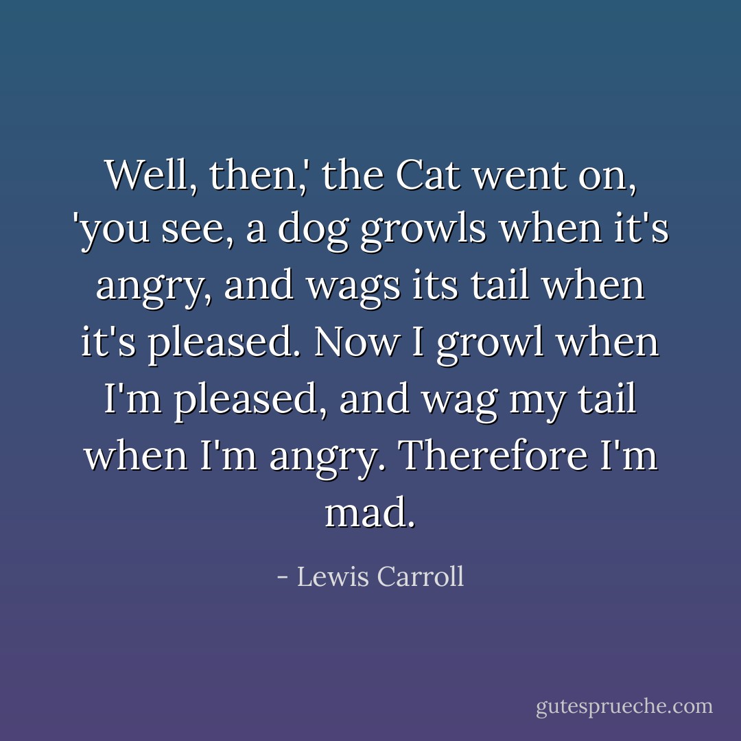 Well, then,' the Cat went on, 'you see, a dog growls when it's angry, and wags its tail when it's pleased. Now I growl when I'm pleased, and wag my tail when I'm angry. Therefore I'm mad. - Lewis Carroll