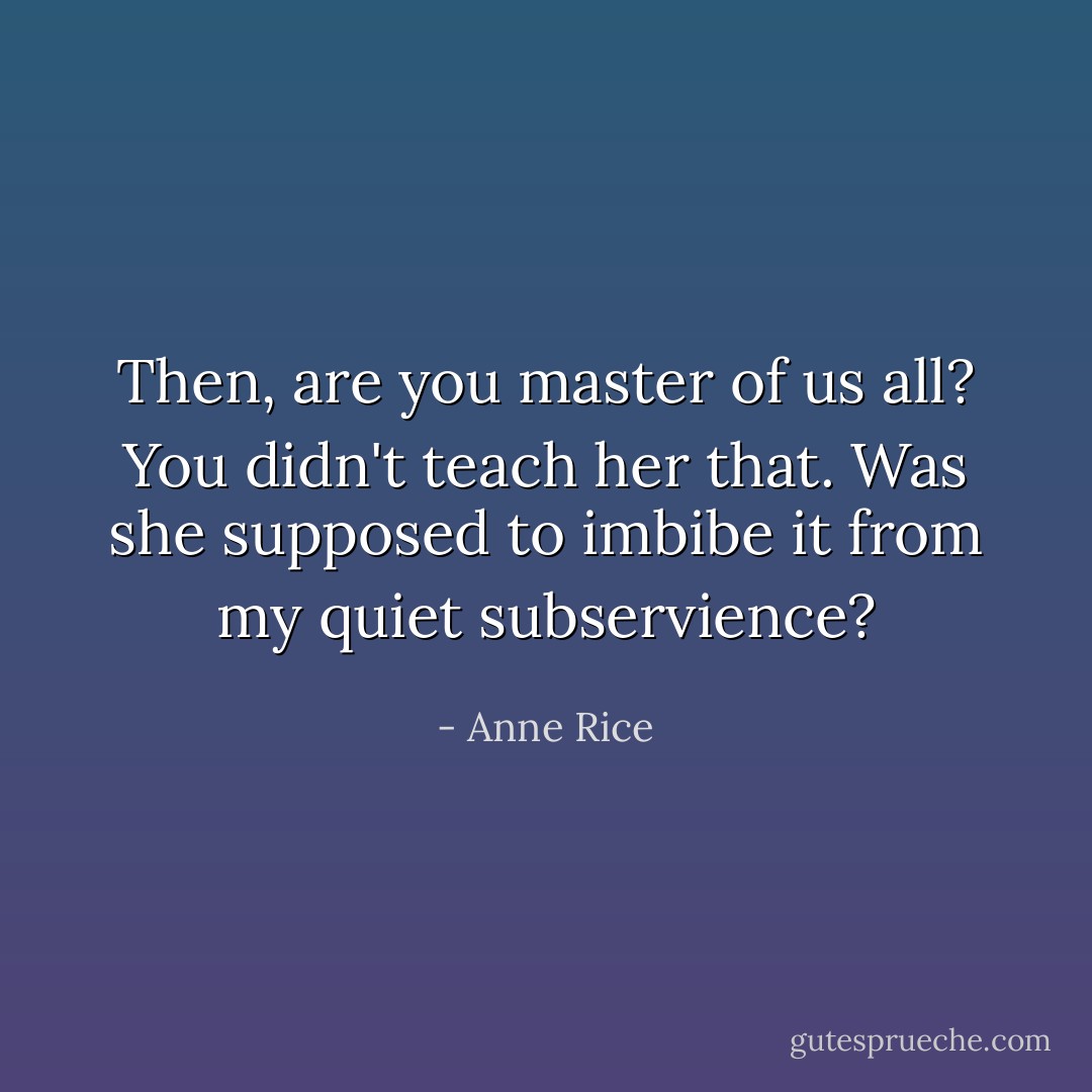 Then, are you master of us all? You didn't teach her that. Was she supposed to imbibe it from my quiet subservience? - Anne Rice