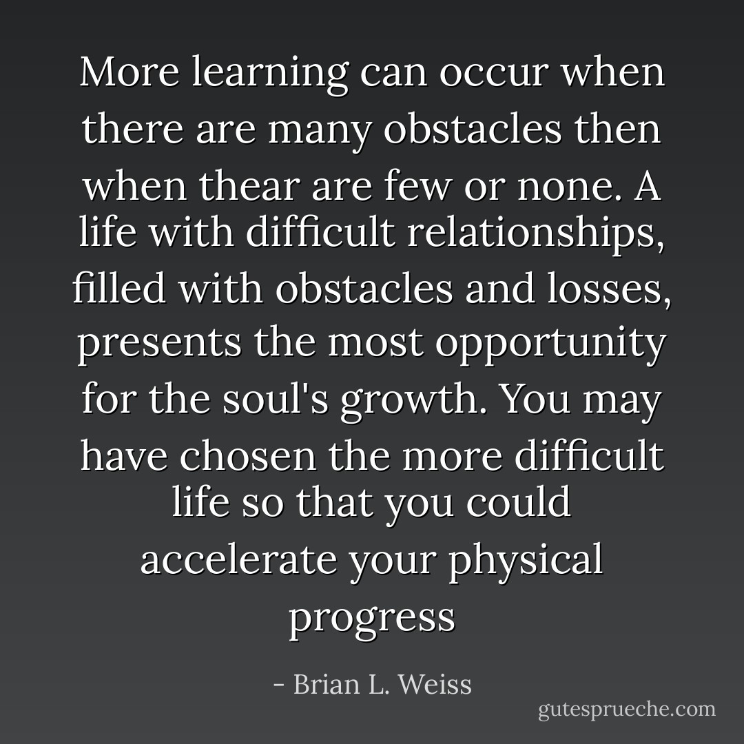More learning can occur when there are many obstacles then when thear are few or none. A life with difficult relationships, filled with obstacles and losses, presents the most opportunity for the soul's growth. You may have chosen the more difficult life so that you could accelerate your physical progress - Brian L. Weiss