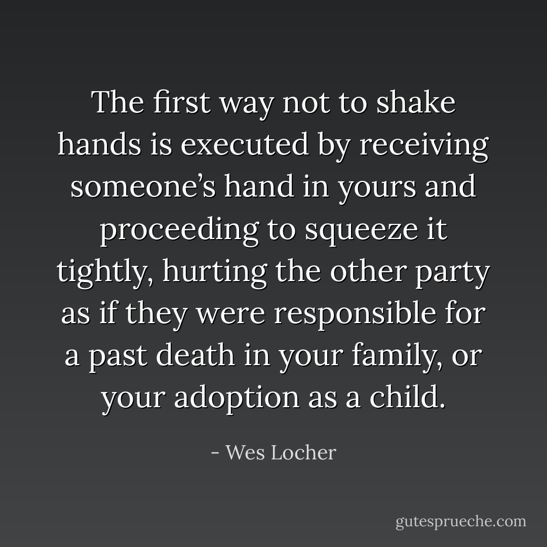 The first way not to shake hands is executed by receiving someone’s hand in yours and proceeding to squeeze it tightly, hurting the other party as if they were responsible for a past death in your family, or your adoption as a child. - Wes Locher