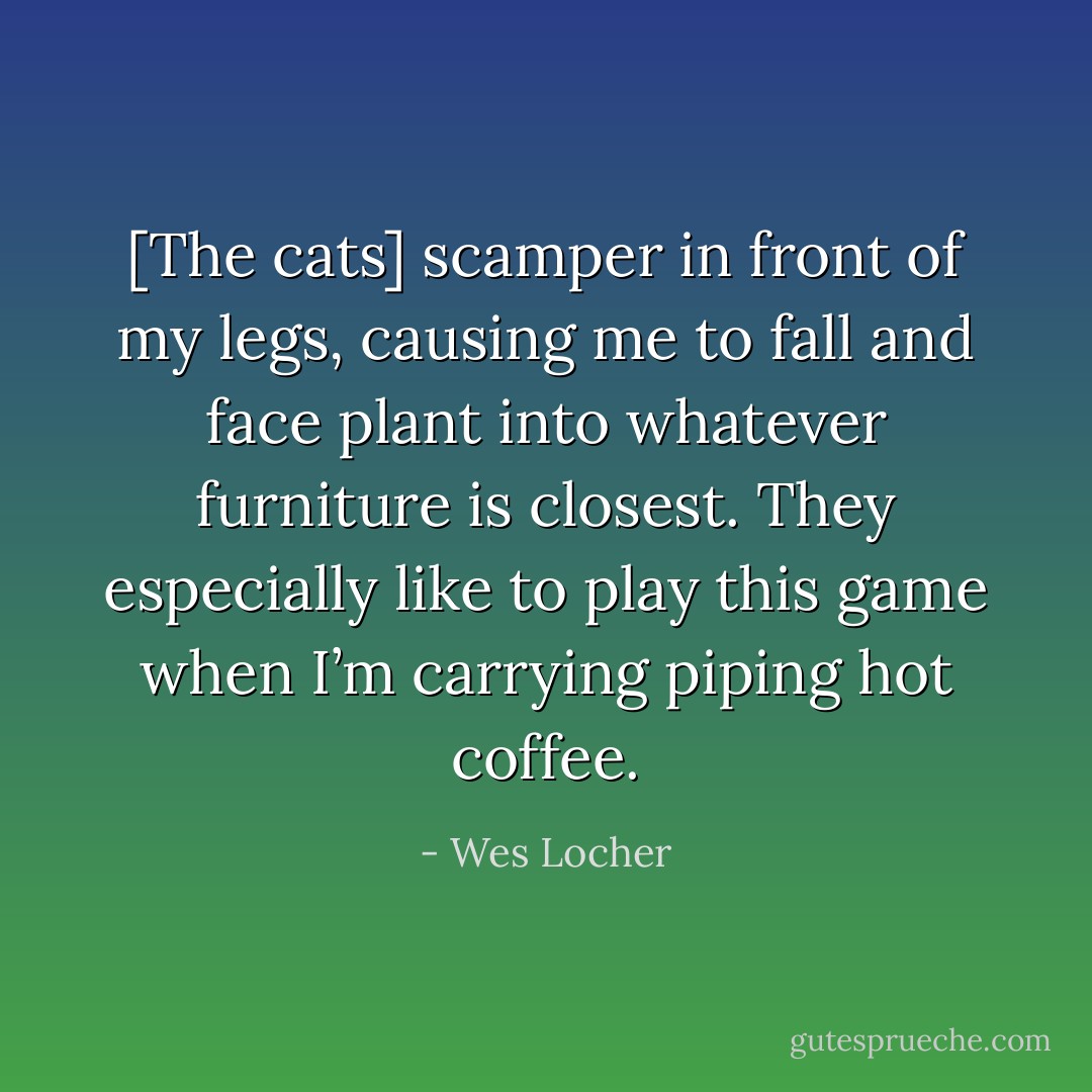 [The cats] scamper in front of my legs, causing me to fall and face plant into whatever furniture is closest. They especially like to play this game when I’m carrying piping hot coffee. - Wes Locher