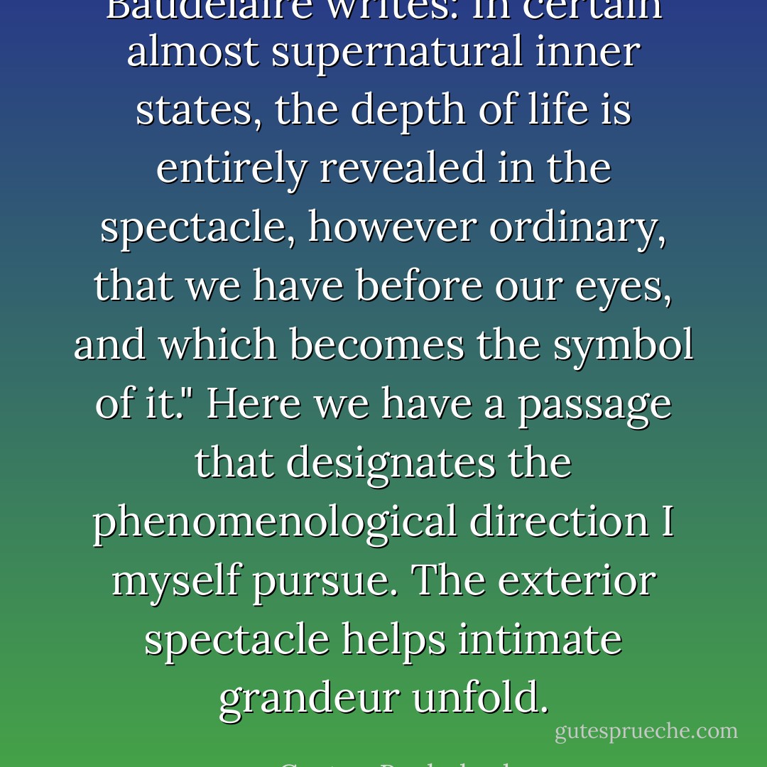 Baudelaire writes: In certain almost supernatural inner states, the depth of life is entirely revealed in the spectacle, however ordinary, that we have before our eyes, and which becomes the symbol of it." Here we have a passage that designates the phenomenological direction I myself pursue. The exterior spectacle helps intimate grandeur unfold. - Gaston Bachelard