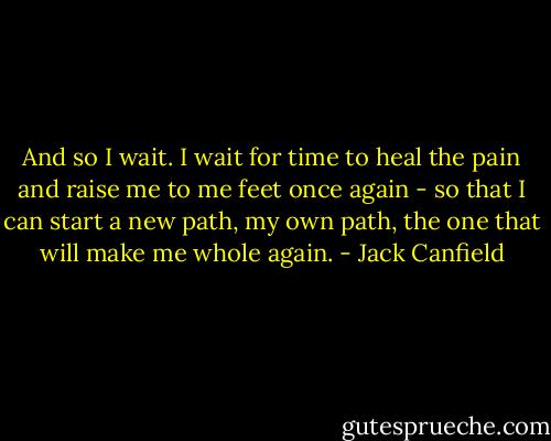 And so I wait. I wait for time to heal the pain and raise me to me feet once again - so that I can start a new path, my own path, the one that will make me whole again. - Jack Canfield