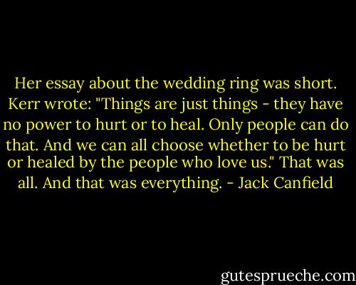 Her essay about the wedding ring was short. Kerr wrote: "Things are just things - they have no power to hurt or to heal. Only people can do that. And we can all choose whether to be hurt or healed by the people who love us."<br />That was all.<br />And that was everything. - Jack Canfield