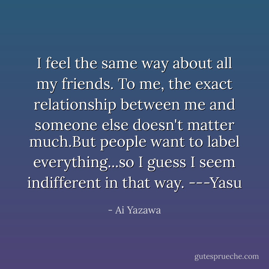 I feel the same way about all my friends. To me, the exact relationship between me and someone else doesn't matter much.But people want to label everything...so I guess I seem indifferent in that way.<br />---Yasu - Ai Yazawa