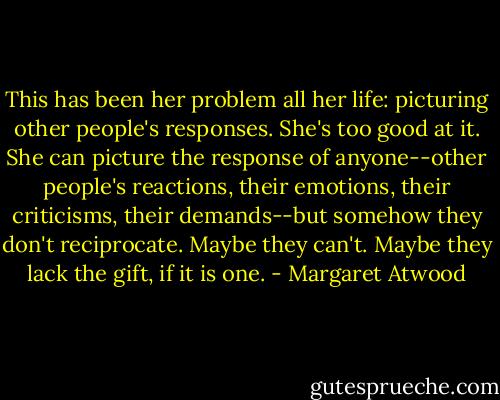 This has been her problem all her life: picturing other people's responses. She's too good at it. She can picture the response of anyone--other people's reactions, their emotions, their criticisms, their demands--but somehow they don't reciprocate. Maybe they can't. Maybe they lack the gift, if it is one. - Margaret Atwood