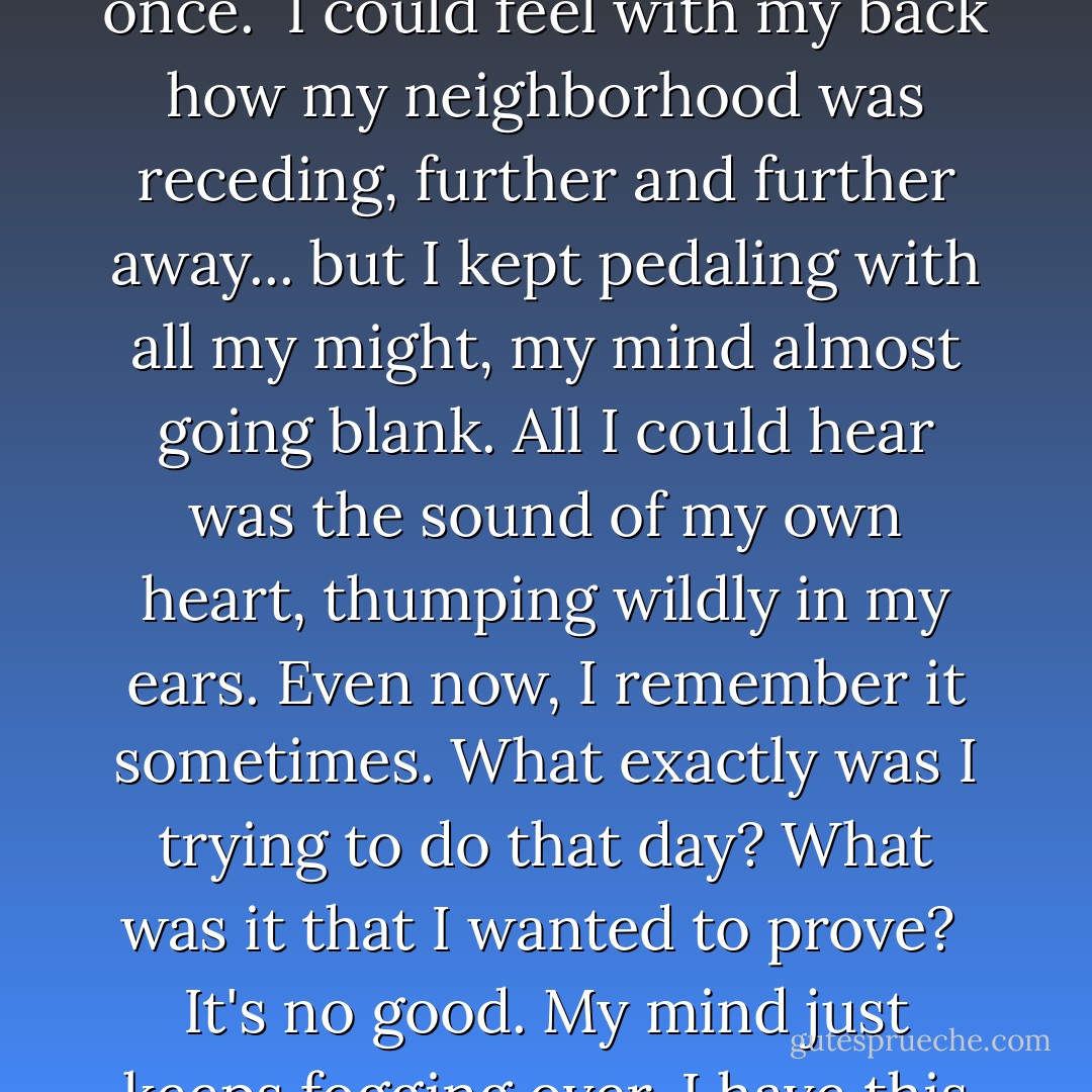 When I was little, I was out riding my brand-new blue bicycle when I decided to see how far I could keep going without looking back even once. <br />I could feel with my back how my neighborhood was receding, further and further away... but I kept pedaling with all my might, my mind almost going blank. All I could hear was the sound of my own heart, thumping wildly in my ears. Even now, I remember it sometimes. What exactly was I trying to do that day? What was it that I wanted to prove?<br /><br />It's no good. My mind just keeps fogging over. I have this irritating sound stuck in my head. What is it? This sound... Ohh... I know what it is. <br />This is... the sound of emptiness. - Chica Umino