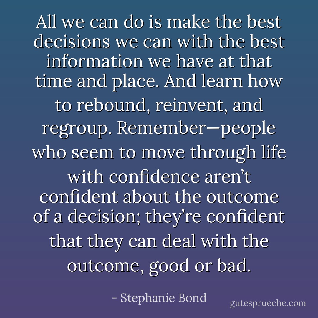 All we can do is make the best decisions we can with the best information we have at that time and place. And learn how to rebound, reinvent, and regroup. Remember—people who seem to move through life with confidence aren’t confident about the outcome of a decision; they’re confident that they can deal with the outcome, good or bad. - Stephanie Bond