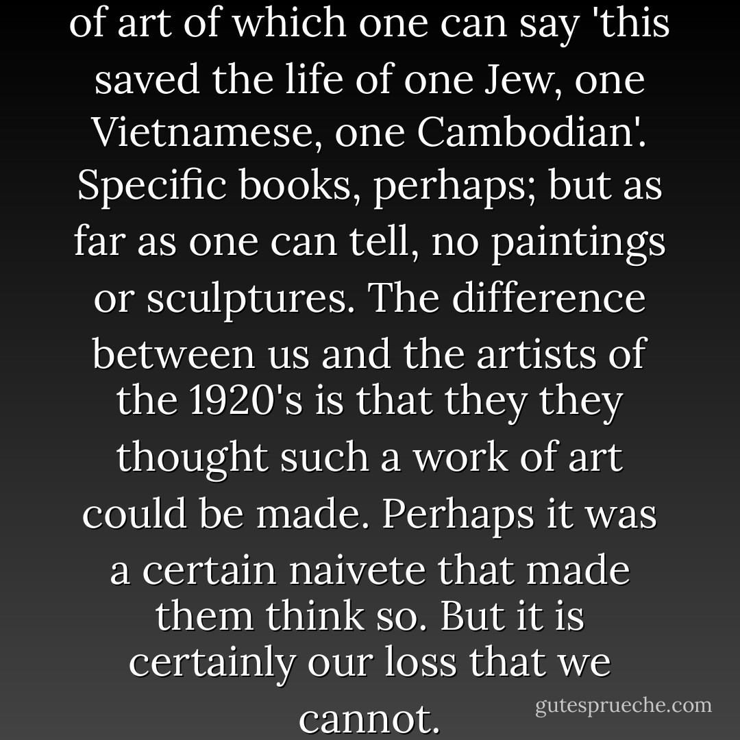 It is hard to think of any work of art of which one can say 'this saved the life of one Jew, one Vietnamese, one Cambodian'. Specific books, perhaps; but as far as one can tell, no paintings or sculptures. The difference between us and the artists of the 1920's is that they they thought such a work of art could be made. Perhaps it was a certain naivete that made them think so. But it is certainly our loss that we cannot. - Robert Hughes
