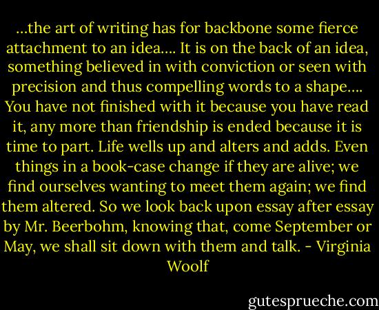 …the art of writing has for backbone some fierce attachment to an idea…. It is on the back of an idea, something believed in with conviction or seen with precision and thus compelling words to a shape….<br />You have not finished with it because you have read it, any more than friendship is ended because it is time to part. Life wells up and alters and adds. Even things in a book-case change if they are alive; we find ourselves wanting to meet them again; we find them altered. So we look back upon essay after essay by Mr. Beerbohm, knowing that, come September or May, we shall sit down with them and talk. - Virginia Woolf