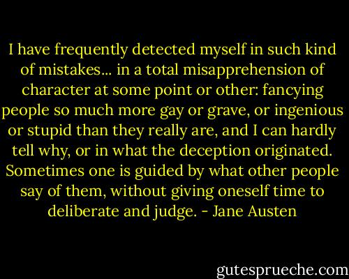 I have frequently detected myself in such kind of mistakes... in a total misapprehension of character at some point or other: fancying people so much more gay or grave, or ingenious or stupid than they really are, and I can hardly tell why, or in what the deception originated. Sometimes one is guided by what other people say of them, without giving oneself time to deliberate and judge. - Jane Austen