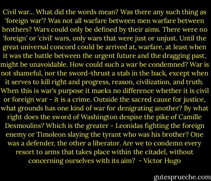Civil war... What did the words mean? Was there any such thing as 'foreign war'? Was not all warfare between men warfare between brothers? Wars could only be defined by their aims. There were no 'foreign' or 'civil' wars, only wars that were just or unjust. Until the great universal concord could be arrived at, warfare, at least when it was the battle between the urgent future and the dragging past, might be unavoidable. How could such a war be condemned? War is not shameful, nor the sword-thrust a stab in the back, except when it serves to kill right and progress, reason, civilization, and truth. When this is war's purpose it maeks no difference whether it is civil or foreign war - it is a crime. Outside the sacred cause for justice, what grounds has one kind of war for denigrating another? By what right does the sword of Washington despise the pike of Camille Desmoulins? Which is the greater - Leonidas fighting the foreign enemy or Timoleon slaying the tyrant who was his brother? One was a defender, the other a liberator. Are we to condemn every resort to arms that takes place within the citadel, without concerning ourselves with its aim?  - Victor Hugo