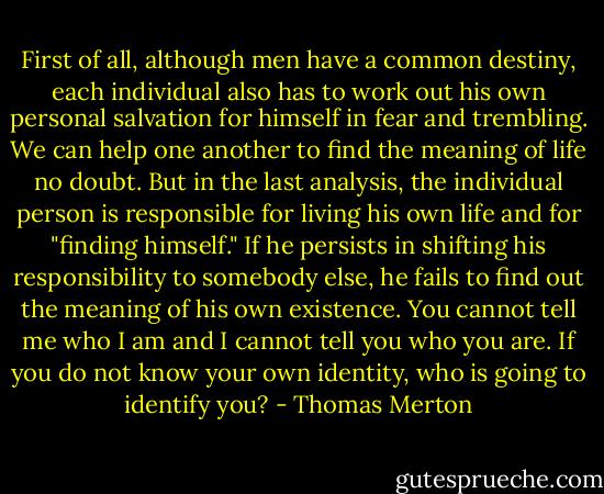 First of all, although men have a common destiny, each individual also has to work out his own personal salvation for himself in fear and trembling. We can help one another to find the meaning of life no doubt. But in the last analysis, the individual person is responsible for living his own life and for "finding himself." If he persists in shifting his responsibility to somebody else, he fails to find out the meaning of his own existence. You cannot tell me who I am and I cannot tell you who you are. If you do not know your own identity, who is going to identify you? - Thomas Merton