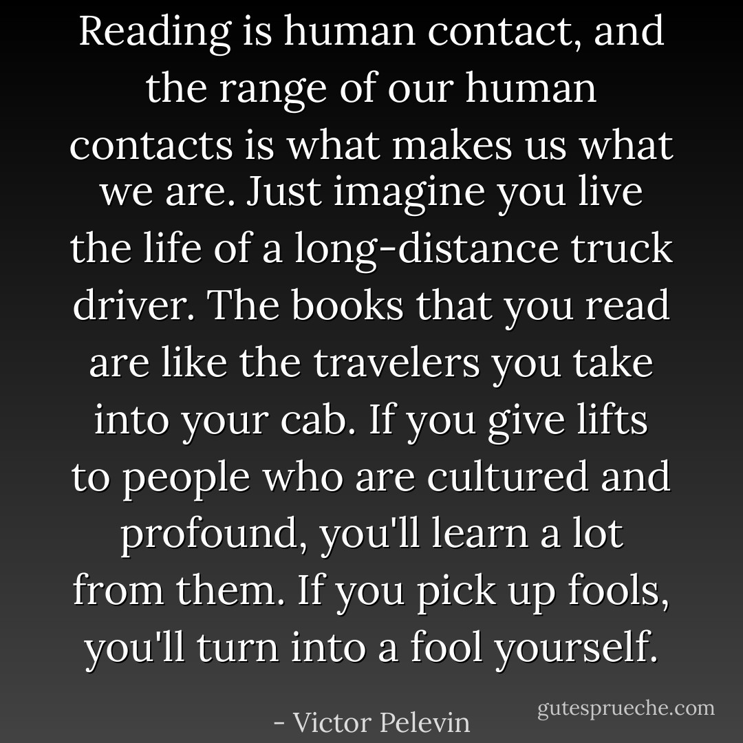 Reading is human contact, and the range of our human contacts is what makes us what we are. Just imagine you live the life of a long-distance truck driver. The books that you read are like the travelers you take into your cab. If you give lifts to people who are cultured and profound, you'll learn a lot from them. If you pick up fools, you'll turn into a fool yourself. - Victor Pelevin