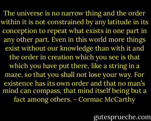 The universe is no narrow thing and the order within it is not constrained by any latitude in its conception to repeat what exists in one part in any other part. Even in this world more things exist without our knowledge than with it and the order in creation which you see is that which you have put there, like a string in a maze, so that you shall not lose your way. For existence has its own order and that no man’s mind can compass, that mind itself being but a fact among others. - Cormac McCarthy