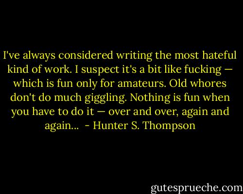 I've always considered writing the most hateful kind of work. I suspect it's a bit like fucking — which is fun only for amateurs. Old whores don't do much giggling. Nothing is fun when you have to do it — over and over, again and again...  - Hunter S. Thompson