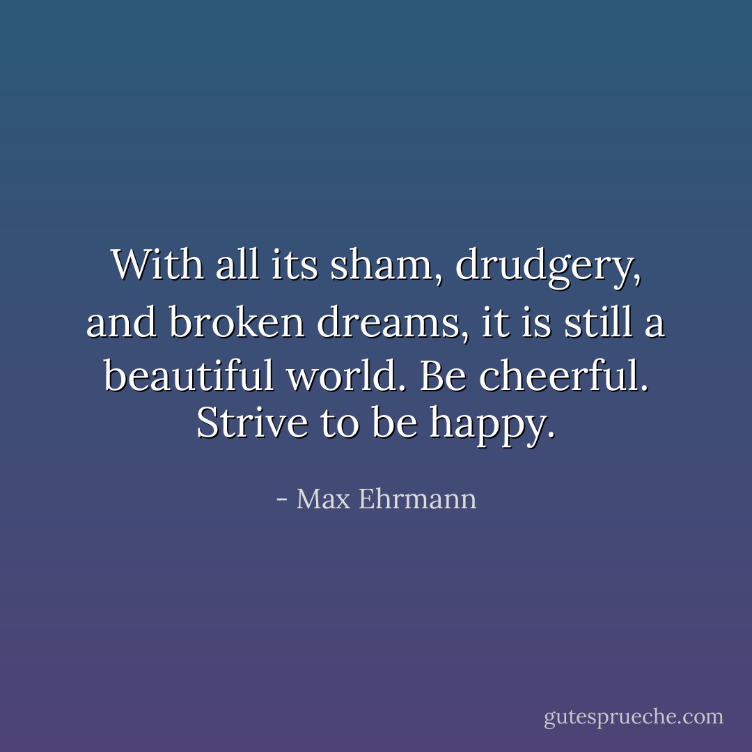 With all its sham, drudgery, and broken dreams,<br />it is still a beautiful world.<br />Be cheerful.<br />Strive to be happy. - Max Ehrmann
