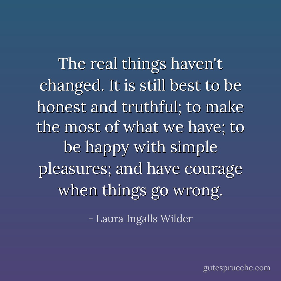 The real things haven't changed. It is still best to be honest and truthful; to make the most of what we have; to be happy with simple pleasures; and have courage when things go wrong. - Laura Ingalls Wilder