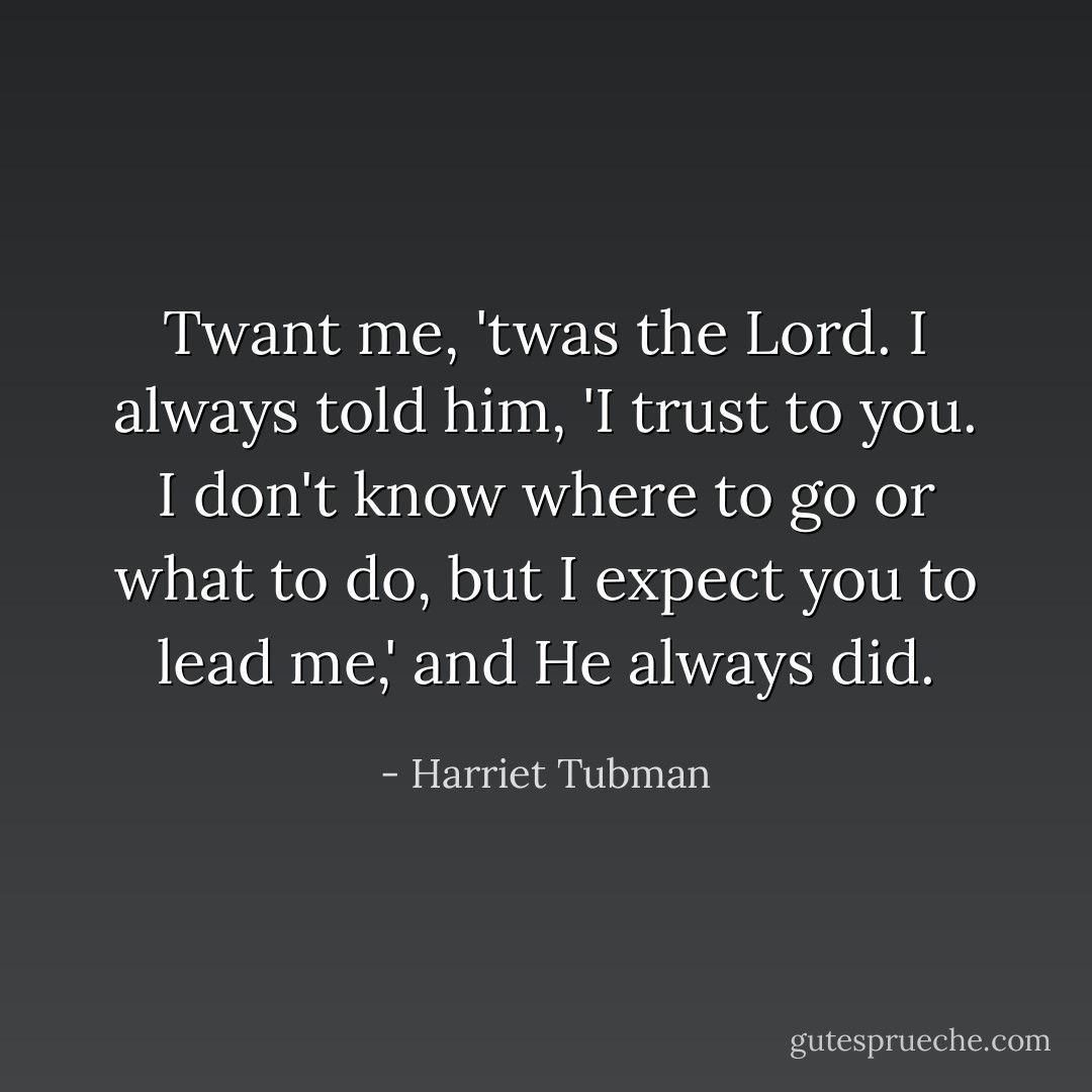 Twant me, 'twas the Lord. I always told him, 'I trust to you. I don't know where to go or what to do, but I expect you to lead me,' and He always did. - Harriet Tubman