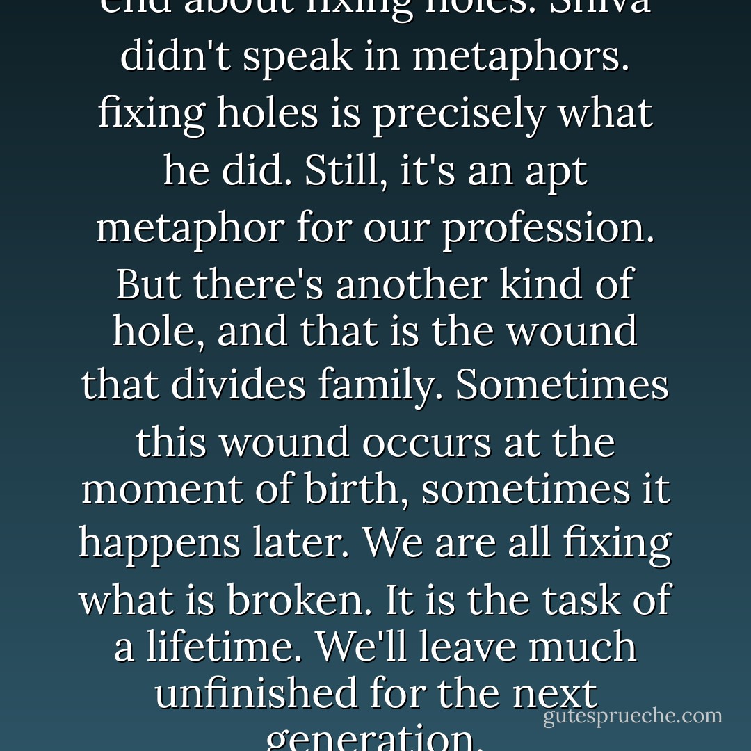 According to Shiva, life is in the end about fixing holes. Shiva didn't speak in metaphors. fixing holes is precisely what he did. Still, it's an apt metaphor for our profession. But there's another kind of hole, and that is the wound that divides family. Sometimes this wound occurs at the moment of birth, sometimes it happens later. We are all fixing what is broken. It is the task of a lifetime. We'll leave much unfinished for the next generation. - Abraham   Verghese