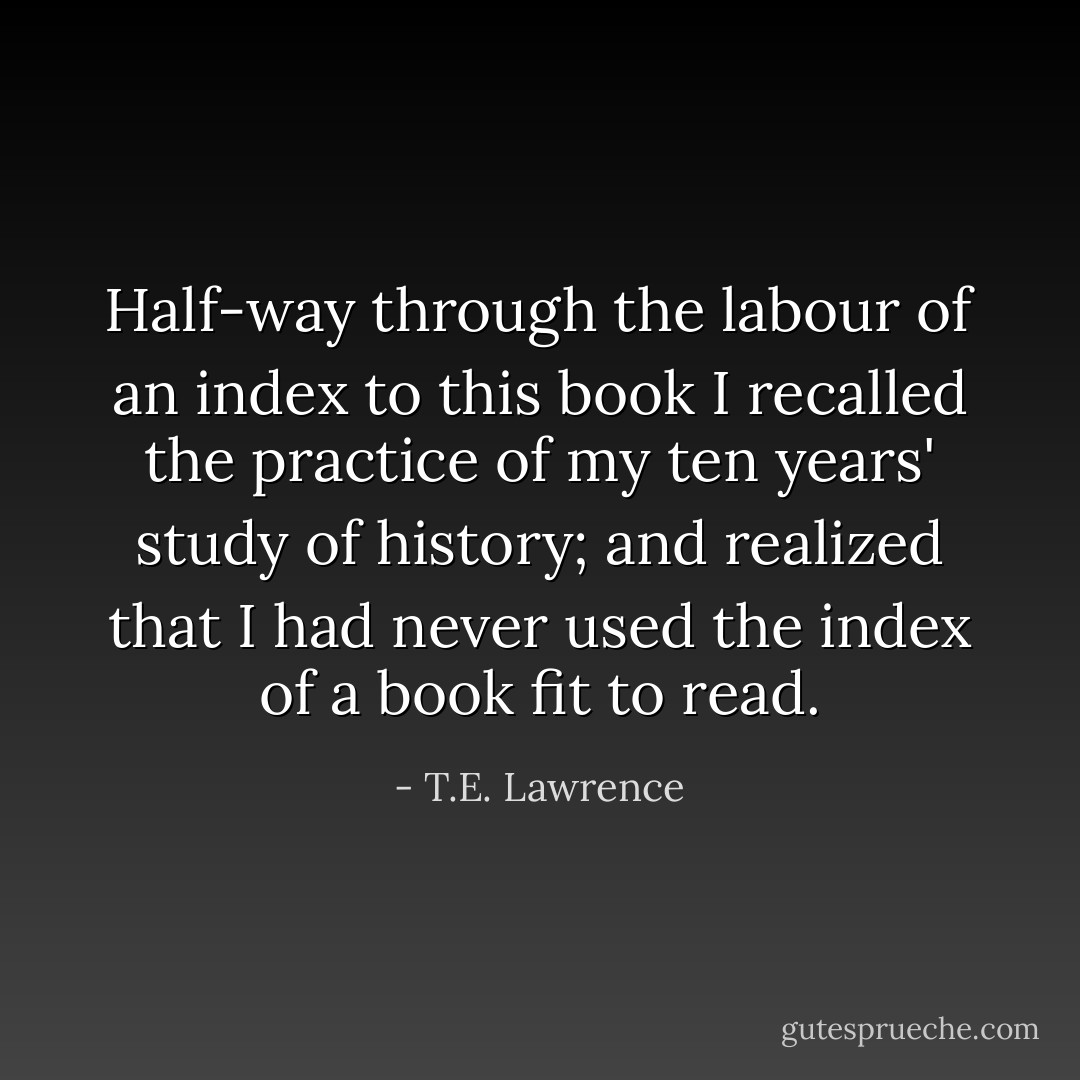 Half-way through the labour of an index to this book I recalled the practice of my ten years' study of history; and realized that I had never used the index of a book fit to read. - T.E. Lawrence