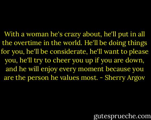 With a woman he's crazy about, he'll put in all the overtime in the world. He'll be doing things for you, he'll be considerate, he'll want to please you, he'll try to cheer you up if you are down, and he will enjoy every moment because you are the person he values most. - Sherry Argov
