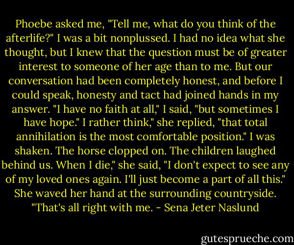 Phoebe asked me, "Tell me, what do you think of the afterlife?"<br />I was a bit nonplussed. I had no idea what she thought, but I knew that the question must be of greater interest to someone of her age than to me. But our conversation had been completely honest, and before I could speak, honesty and tact had joined hands in my answer. "I have no faith at all," I said, "but sometimes I have hope."<br />I rather think," she replied, "that total annihilation is the most comfortable position."<br />I was shaken. The horse clopped on. The children laughed behind us.<br />When I die," she said, "I don't expect to see any of my loved ones again. I'll just become a part of all this." She waved her hand at the surrounding countryside. "That's all right with me. - Sena Jeter Naslund