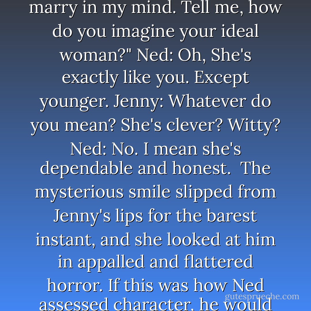 Jenny: Ned, I am having difficulties forming the image of the woman you should marry in my mind. Tell me, how do you imagine your ideal woman?"<br />Ned: Oh, She's exactly like you. Except younger.<br />Jenny: Whatever do you mean? She's clever? Witty?<br />Ned: No. I mean she's dependable and honest.<br /><br />The mysterious smile slipped from Jenny's lips for the barest instant, and she looked at him in appalled and flattered horror. If this was how Ned assessed character, he would end up married to a street thief in no time at all.<br /> - Courtney Milan