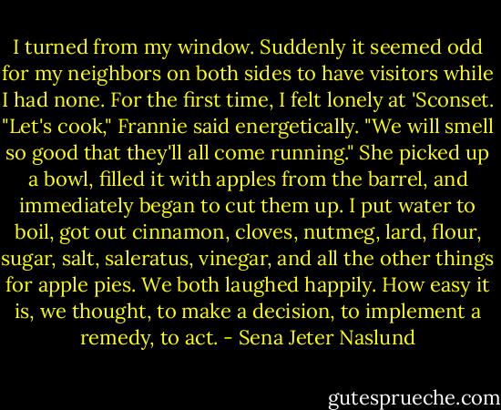 I turned from my window. Suddenly it seemed odd for my neighbors on both sides to have visitors while I had none. For the first time, I felt lonely at 'Sconset.<br />"Let's cook," Frannie said energetically. "We will smell so good that they'll all come running." She picked up a bowl, filled it with apples from the barrel, and immediately began to cut them up. I put water to boil, got out cinnamon, cloves, nutmeg, lard, flour, sugar, salt, saleratus, vinegar, and all the other things for apple pies. We both laughed happily. How easy it is, we thought, to make a decision, to implement a remedy, to act. - Sena Jeter Naslund