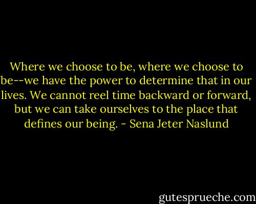 Where we choose to be, where we choose to be--we have the power to determine that in our lives. We cannot reel time backward or forward, but we can take ourselves to the place that defines our being. - Sena Jeter Naslund