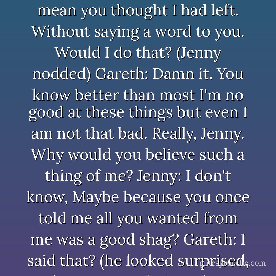 Jenny: You didn't leave?<br />Gareth: Of course I left. I was hungry, and I couldn't find anything to eat. I bought a loaf and some cheese. And oranges. Wait. You mean you thought I had left. Without saying a word to you. Would I do that?<br />(Jenny nodded)<br />Gareth: Damn it. You know better than most I'm no good at these things but even I am not that bad. Really, Jenny. Why would you believe such a thing of me?<br />Jenny: I don't know, Maybe because you once told me all you wanted from me was a good shag?<br />Gareth: I said that? (he looked surprised, then contemplative. Then apparently, he remembered and winced) God. I said that? Why did you even touch me? - Courtney Milan