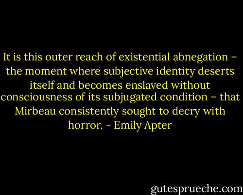 It is this outer reach of existential abnegation – the moment where subjective identity deserts itself and becomes enslaved without consciousness of its subjugated condition – that Mirbeau consistently sought to decry with horror. - Emily Apter