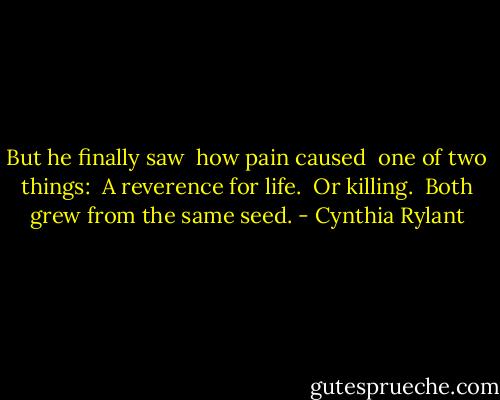 But he finally saw <br />how pain caused <br />one of two things: <br />A reverence for life. <br />Or killing. <br />Both grew from the same seed. - Cynthia Rylant