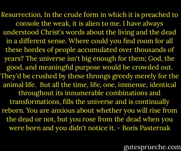 Resurrection. In the crude form in which it is preached to console the weak, it is alien to me. I have always understood Christ's words about the living and the dead in a different sense. Where could you find room for all these hordes of people accumulated over thousands of years? The universe isn't big enough for them; God, the good, and meaningful purpose would be crowded out. They'd be crushed by these throngs greedy merely for the animal life.<br /><br />But all the time, life, one, immense, identical throughout its innumerable combinations and transformations, fills the universe and is continually reborn. You are anxious about whether you will rise from the dead or not, but you rose from the dead when you were born and you didn't notice it. - Boris Pasternak