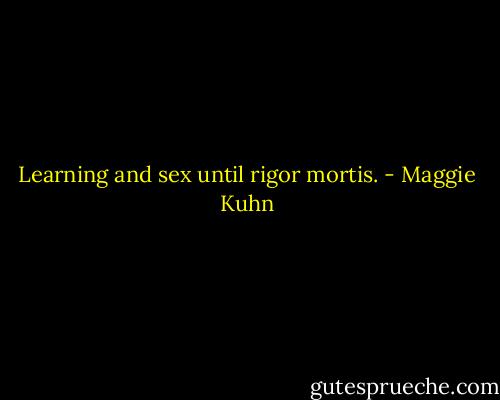 Learning and sex until rigor mortis. - Maggie Kuhn