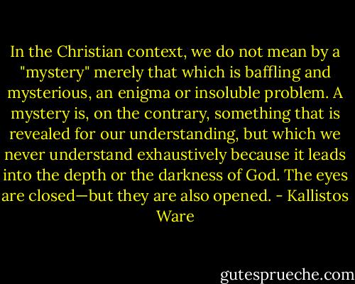 In the Christian context, we do not mean by a "mystery" merely that which is baffling and mysterious, an enigma or insoluble problem. A mystery is, on the contrary, something that is revealed for our understanding, but which we never understand exhaustively because it leads into the depth or the darkness of God. The eyes are closed—but they are also opened. - Kallistos Ware