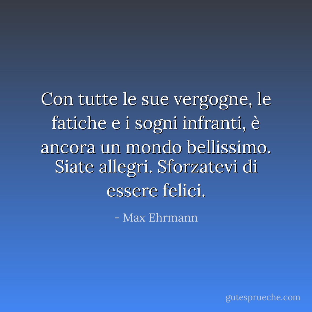 Con tutte le sue vergogne, le fatiche e i sogni infranti,<br />è ancora un mondo bellissimo.<br />Siate allegri.<br />Sforzatevi di essere felici. - Max Ehrmann