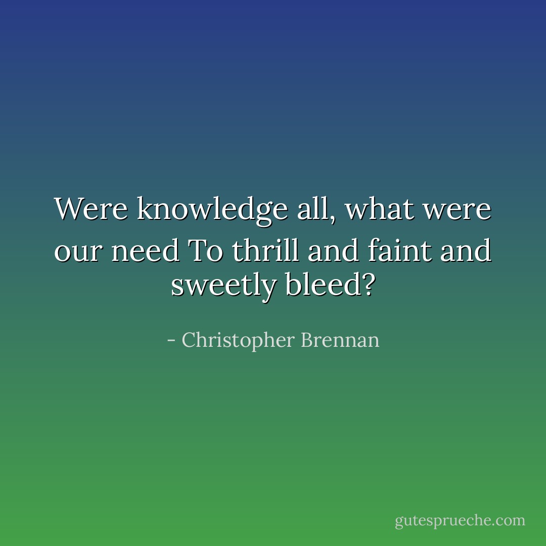 Were knowledge all, what were our need<br />To thrill and faint and sweetly bleed? - Christopher Brennan