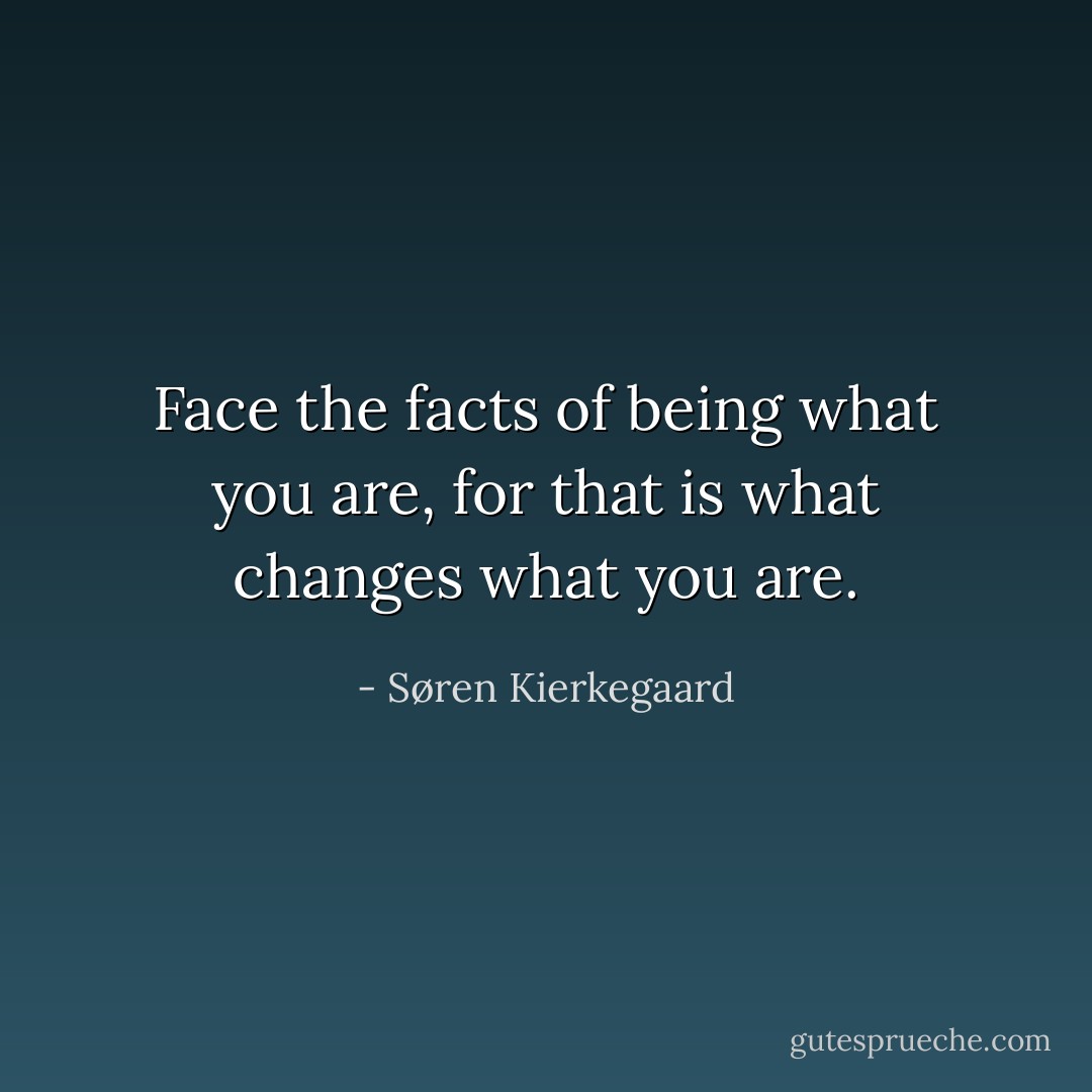 Face the facts of being what you are, for that is what changes what you are. - Søren Kierkegaard