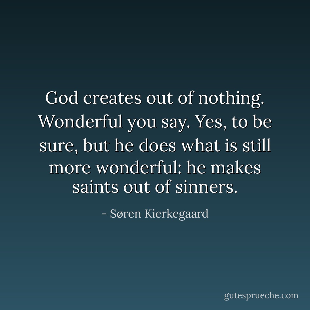 God creates out of nothing. Wonderful you say. Yes, to be sure, but he does what is still more wonderful: he makes saints out of sinners. - Søren Kierkegaard
