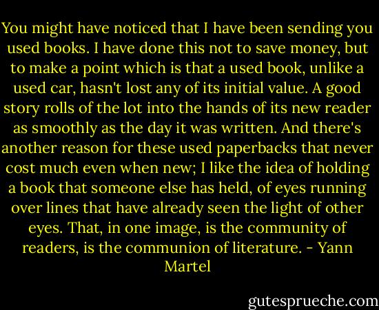 You might have noticed that I have been sending you used books. I have done this not to save money, but to make a point which is that a used book, unlike a used car, hasn't lost any of its initial value. A good story rolls of the lot into the hands of its new reader as smoothly as the day it was written. And there's another reason for these used paperbacks that never cost much even when new; I like the idea of holding a book that someone else has held, of eyes running over lines that have already seen the light of other eyes. That, in one image, is the community of readers, is the communion of literature. - Yann Martel