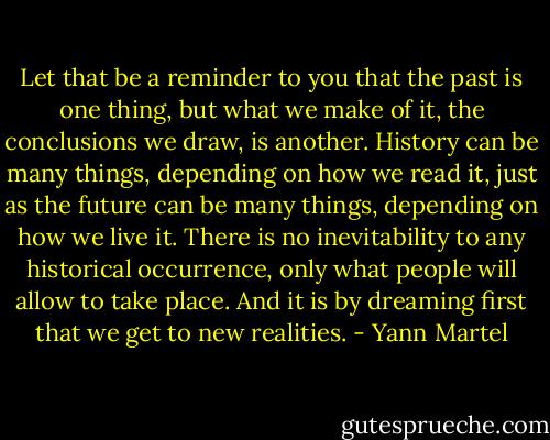 Let that be a reminder to you that the past is one thing, but what we make of it, the conclusions we draw, is another. History can be many things, depending on how we read it, just as the future can be many things, depending on how we live it. There is no inevitability to any historical occurrence, only what people will allow to take place. And it is by dreaming first that we get to new realities. - Yann Martel