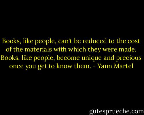 Books, like people, can't be reduced to the cost of the materials with which they were made. Books, like people, become unique and precious once you get to know them. - Yann Martel