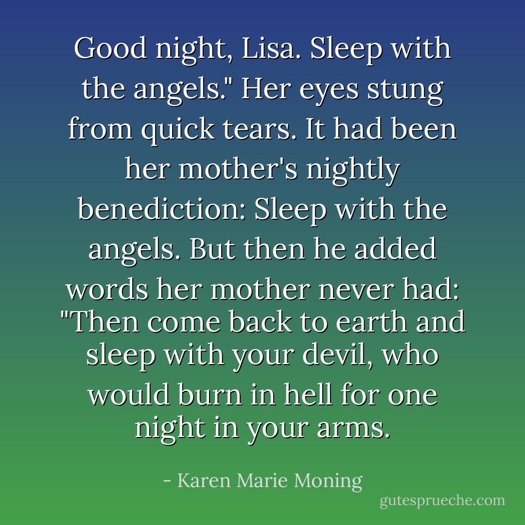 Good night, Lisa. Sleep with the angels."<br />Her eyes stung from quick tears. It had been her mother's nightly benediction: Sleep with the angels. But then he added words her mother never had: "Then come back to earth and sleep with your devil, who would burn in hell for one night in your arms. - Karen Marie Moning