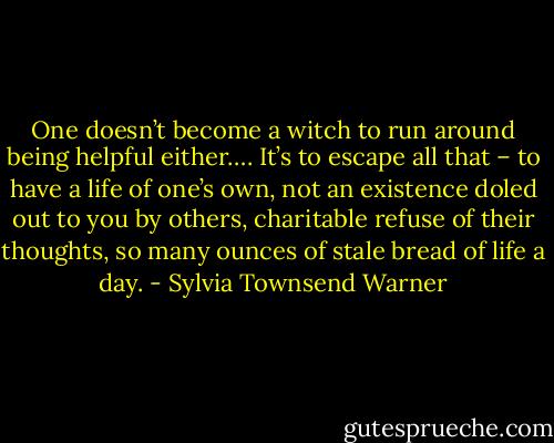 One doesn’t become a witch to run around being helpful either…. It’s to escape all that – to have a life of one’s own, not an existence doled out to you by others, charitable refuse of their thoughts, so many ounces of stale bread of life a day. - Sylvia Townsend Warner