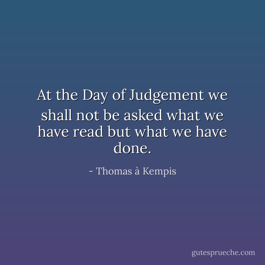 At the Day of Judgement we shall not be asked what we have read but what we have done. - Thomas à Kempis
