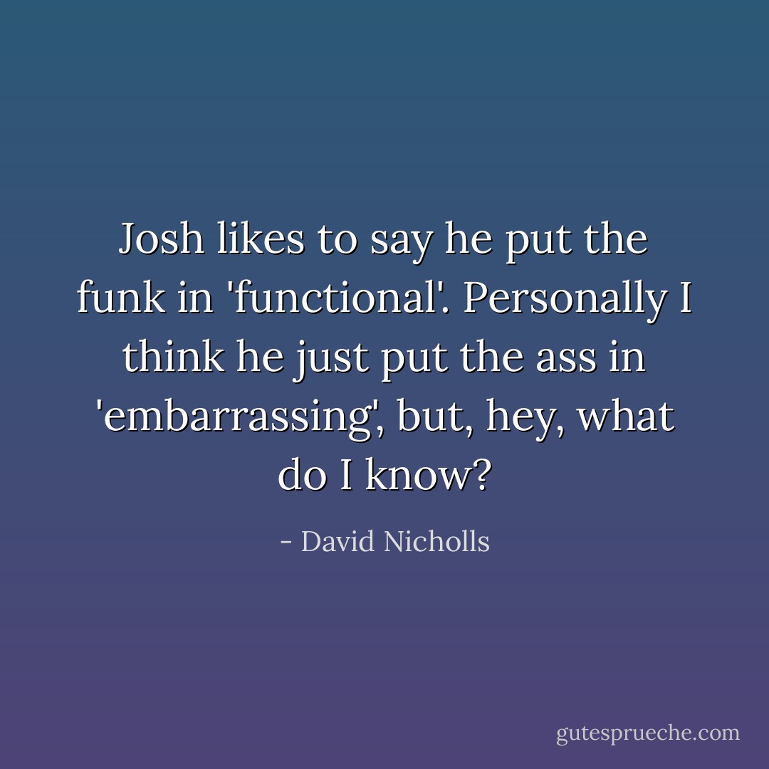 Josh likes to say he put the funk in 'functional'. Personally I think he just put the ass in 'embarrassing', but, hey, what do I know? - David Nicholls